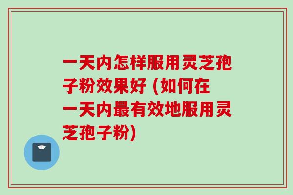 一天内怎样服用灵芝孢子粉效果好 (如何在一天内最有效地服用灵芝孢子粉)