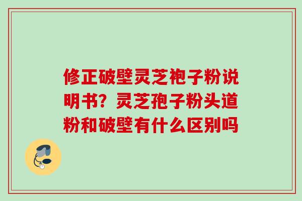 修正破壁灵芝袍子粉说明书？灵芝孢子粉头道粉和破壁有什么区别吗