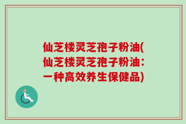仙芝楼灵芝孢子粉油(仙芝楼灵芝孢子粉油：一种高效养生保健品)