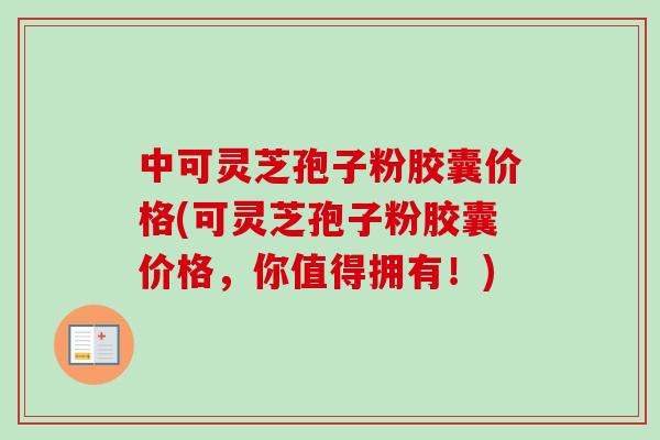 中可灵芝孢子粉胶囊价格(可灵芝孢子粉胶囊价格，你值得拥有！)