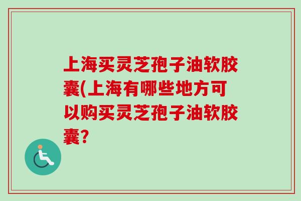 上海买灵芝孢子油软胶囊(上海有哪些地方可以购买灵芝孢子油软胶囊？