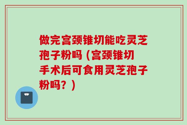 做完宫颈锥切能吃灵芝孢子粉吗 (宫颈锥切手术后可食用灵芝孢子粉吗？)