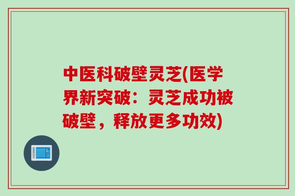 中医科破壁灵芝(医学界新突破：灵芝成功被破壁，释放更多功效)