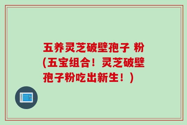 五养灵芝破壁孢子 粉(五宝组合！灵芝破壁孢子粉吃出新生！)