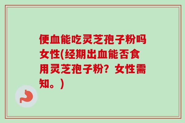 便血能吃灵芝孢子粉吗女性(经期出血能否食用灵芝孢子粉？女性需知。)