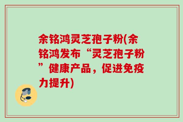 余铭鸿灵芝孢子粉(余铭鸿发布“灵芝孢子粉”健康产品，促进免疫力提升)