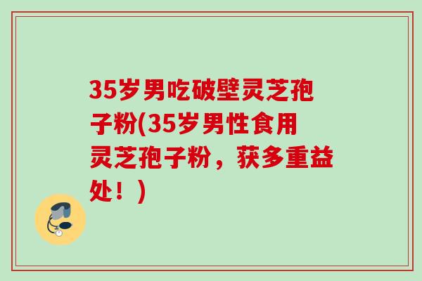 35岁男吃破壁灵芝孢子粉(35岁男性食用灵芝孢子粉，获多重益处！)