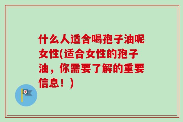 什么人适合喝孢子油呢女性(适合女性的孢子油，你需要了解的重要信息！)