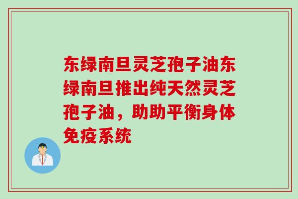 东绿南旦灵芝孢子油东绿南旦推出纯天然灵芝孢子油，助助平衡身体免疫系统