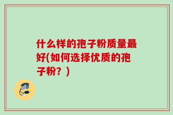 什么样的孢子粉质量最好(如何选择优质的孢子粉？)