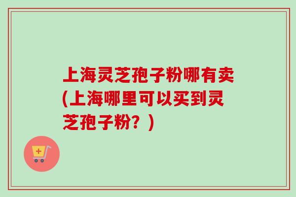 上海灵芝孢子粉哪有卖(上海哪里可以买到灵芝孢子粉？)