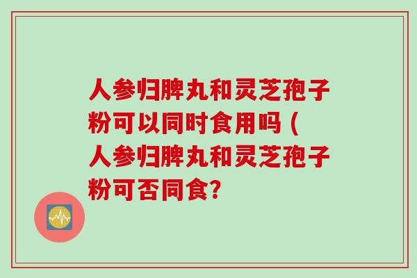 人参归脾丸和灵芝孢子粉可以同时食用吗 (人参归脾丸和灵芝孢子粉可否同食？