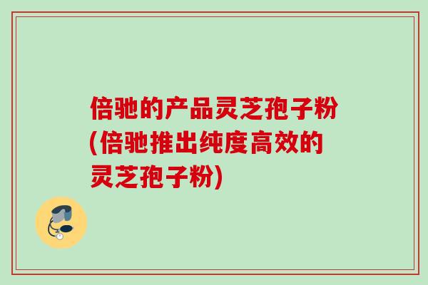 倍驰的产品灵芝孢子粉(倍驰推出纯度高效的灵芝孢子粉)