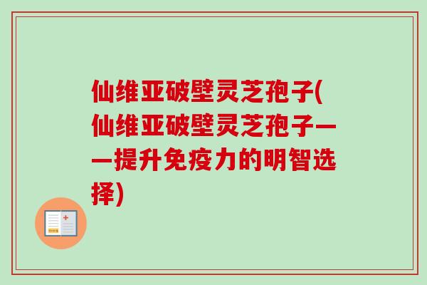 仙维亚破壁灵芝孢子(仙维亚破壁灵芝孢子——提升免疫力的明智选择) 仙维亚破壁灵芝孢子(仙维亚破壁灵芝孢子——提升免疫力的明智选择)