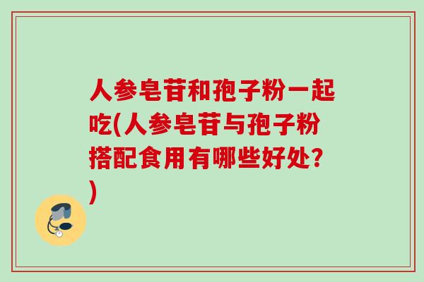 人参皂苷和孢子粉一起吃(人参皂苷与孢子粉搭配食用有哪些好处？)