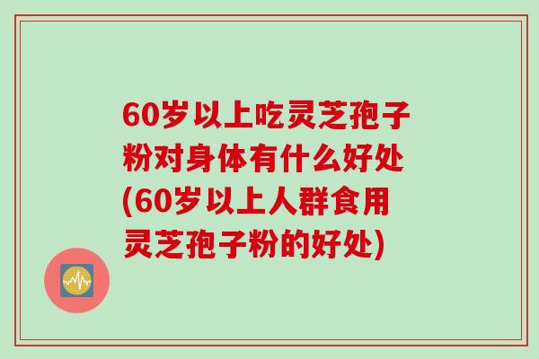 60岁以上吃灵芝孢子粉对身体有什么好处 (60岁以上人群食用灵芝孢子粉的好处) 60岁以上吃灵芝孢子粉对身体有什么好处 (60岁以上人群食用灵芝孢子粉的好处)