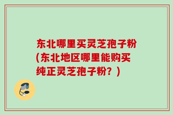 东北哪里买灵芝孢子粉(东北地区哪里能购买纯正灵芝孢子粉？)
