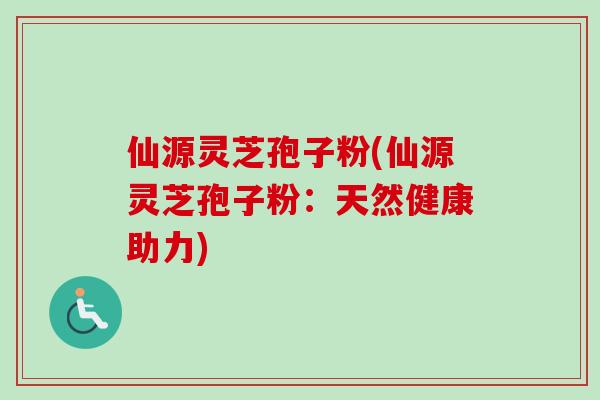 仙源灵芝孢子粉(仙源灵芝孢子粉：天然健康助力)