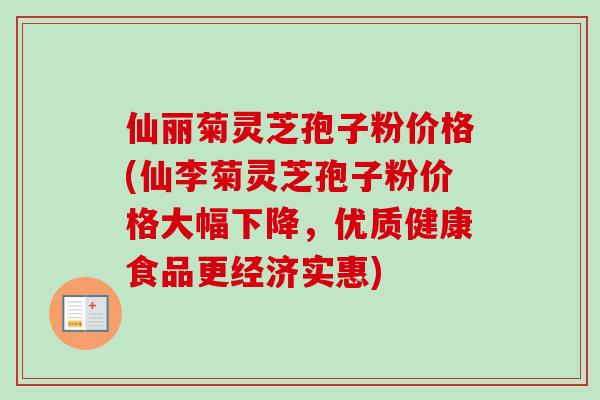 仙丽菊灵芝孢子粉价格(仙李菊灵芝孢子粉价格大幅下降，优质健康食品更经济实惠)