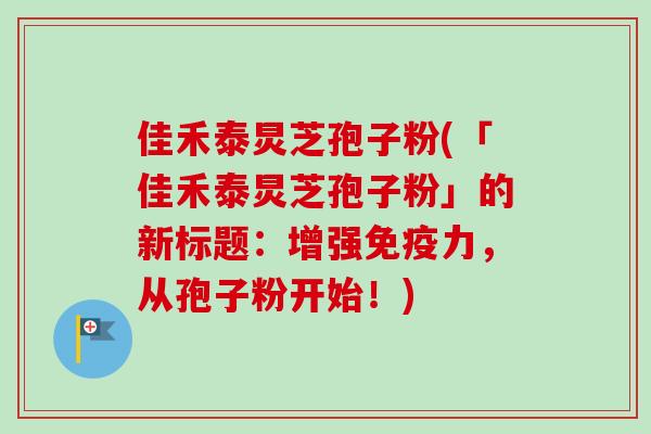 佳禾泰炅芝孢子粉(「佳禾泰炅芝孢子粉」的新标题：增强免疫力，从孢子粉开始！)