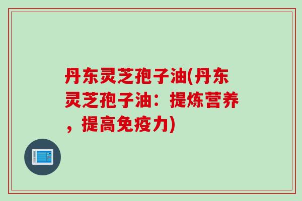 丹东灵芝孢子油(丹东灵芝孢子油：提炼营养，提高免疫力)