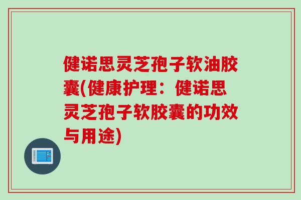 健诺思灵芝孢子软油胶囊(健康护理：健诺思灵芝孢子软胶囊的功效与用途)