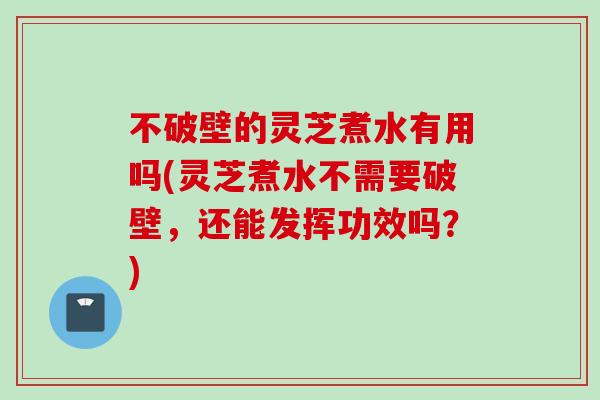 不破壁的灵芝煮水有用吗(灵芝煮水不需要破壁，还能发挥功效吗？)