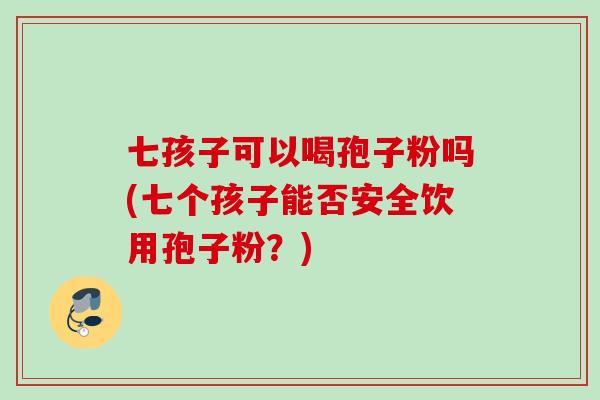 七孩子可以喝孢子粉吗(七个孩子能否安全饮用孢子粉?) 七孩子可以喝孢子粉吗(七个孩子能否安全饮用孢子粉?)