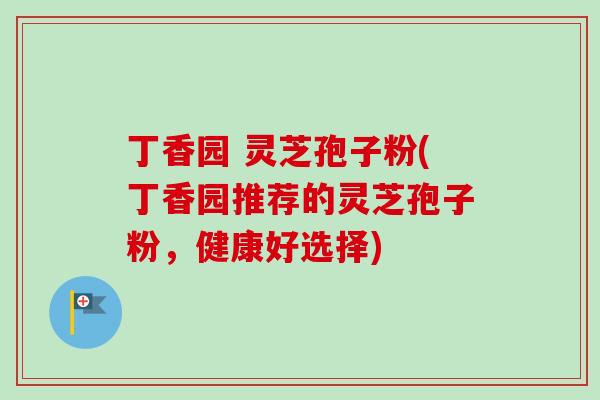 丁香园 灵芝孢子粉(丁香园推荐的灵芝孢子粉，健康好选择)