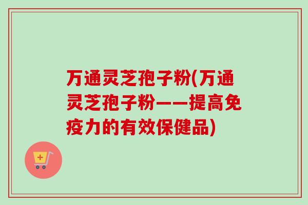 万通灵芝孢子粉(万通灵芝孢子粉——提高免疫力的有效保健品)
