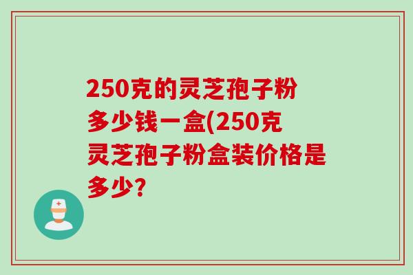 250克的灵芝孢子粉多少钱一盒(250克灵芝孢子粉盒装价格是多少？