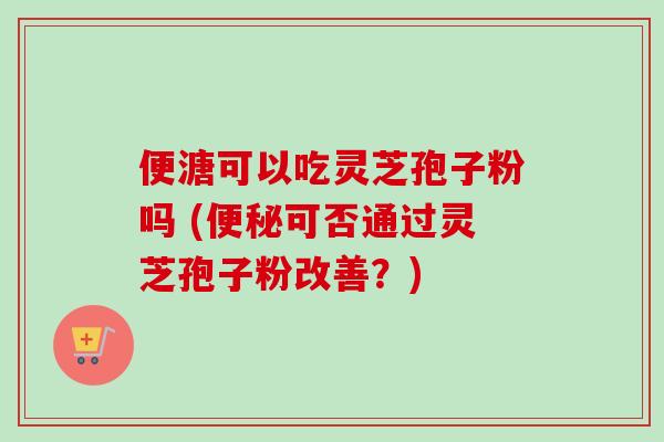 便溏可以吃灵芝孢子粉吗 (便秘可否通过灵芝孢子粉改善？)