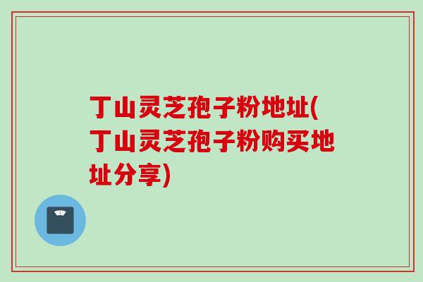 丁山灵芝孢子粉地址(丁山灵芝孢子粉购买地址分享)
