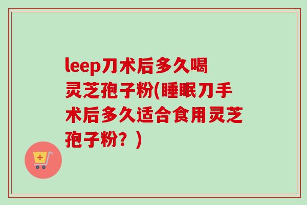 leep刀术后多久喝灵芝孢子粉(睡眠刀手术后多久适合食用灵芝孢子粉？)