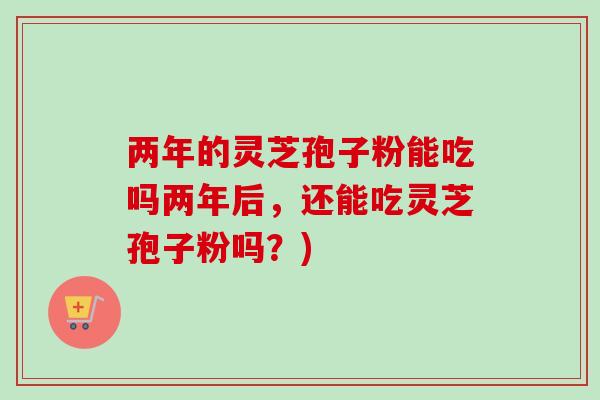 两年的灵芝孢子粉能吃吗两年后，还能吃灵芝孢子粉吗？)