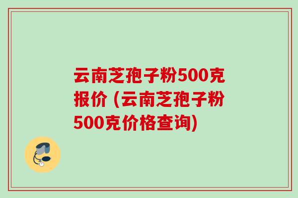 云南芝孢子粉500克报价 (云南芝孢子粉500克价格查询)
