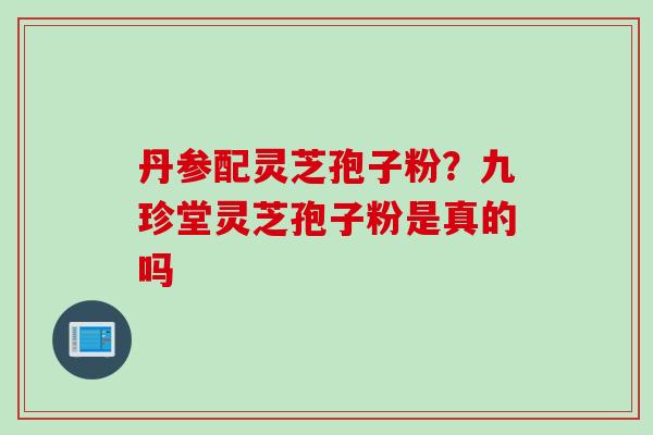 丹参配灵芝孢子粉？九珍堂灵芝孢子粉是真的吗