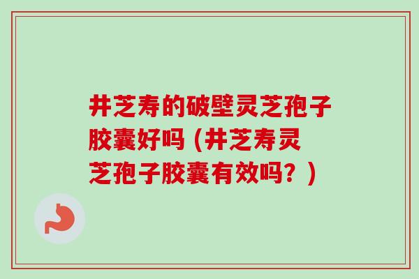 井芝寿的破壁灵芝孢子胶囊好吗 (井芝寿灵芝孢子胶囊有效吗？)