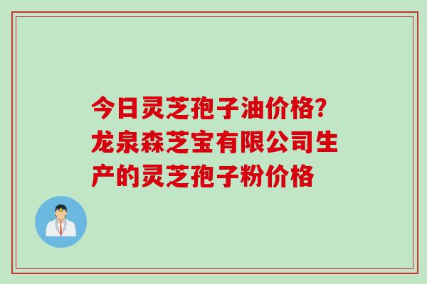 今日灵芝孢子油价格？龙泉森芝宝有限公司生产的灵芝孢子粉价格