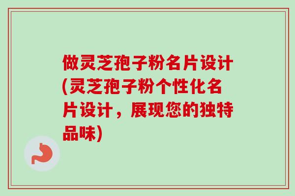 做灵芝孢子粉名片设计(灵芝孢子粉个性化名片设计，展现您的独特品味)