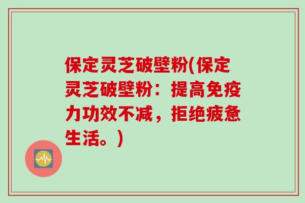 保定灵芝破壁粉(保定灵芝破壁粉：提高免疫力功效不减，拒绝疲惫生活。)