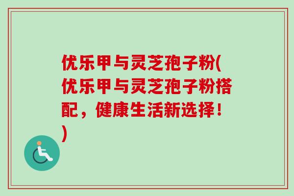 优乐甲与灵芝孢子粉(优乐甲与灵芝孢子粉搭配，健康生活新选择！)