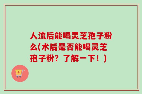 人流后能喝灵芝孢子粉么(术后是否能喝灵芝孢子粉？了解一下！)