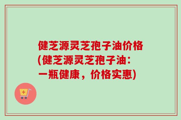 健芝源灵芝孢子油价格(健芝源灵芝孢子油：一瓶健康，价格实惠)