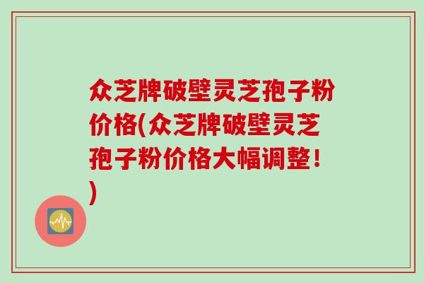 众芝牌破壁灵芝孢子粉价格(众芝牌破壁灵芝孢子粉价格大幅调整！)