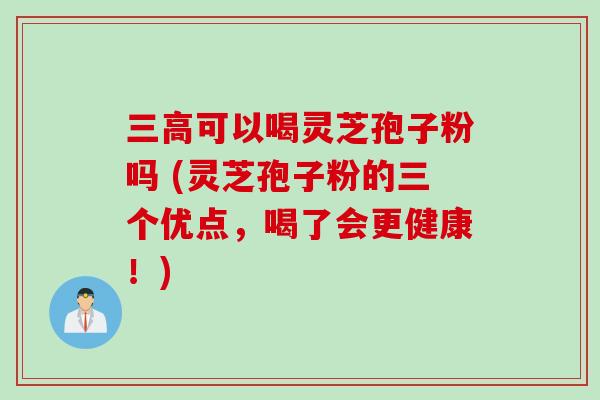 三高可以喝灵芝孢子粉吗 (灵芝孢子粉的三个优点，喝了会更健康！)