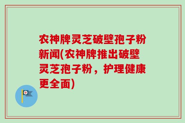 农神牌灵芝破壁孢子粉新闻(农神牌推出破壁灵芝孢子粉，护理健康更全面)