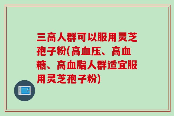 三高人群可以服用灵芝孢子粉(高血压、高血糖、高血脂人群适宜服用灵芝孢子粉)