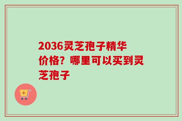 2036灵芝孢子精华价格？哪里可以买到灵芝孢子