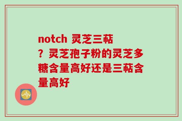 notch 灵芝三萜？灵芝孢子粉的灵芝多糖含量高好还是三萜含量高好